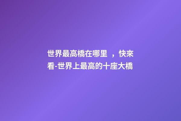 世界最高橋在哪里，快來看-世界上最高的十座大橋